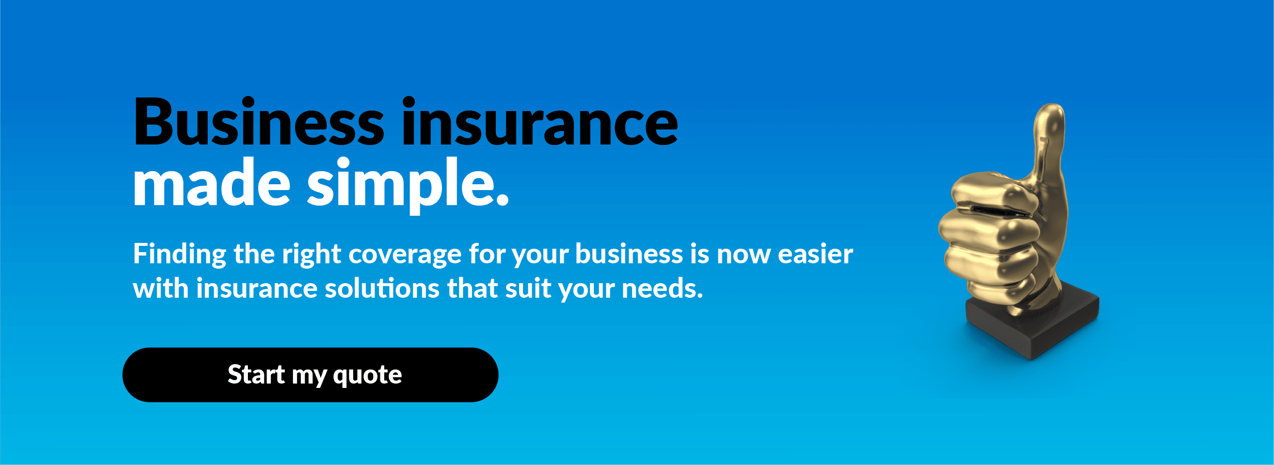 Business insurance made simple. Finding the right coverage for your business is now easier with insurance solutions that suit your needs. Start my quote